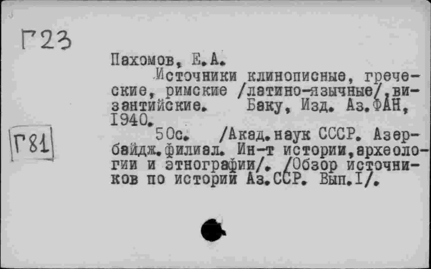 ﻿Пахомов, Е.А.
Источники клинописные, греческие, римские /латино-язычные/.византийские» Баку, Изд. Аз.ФАН, 1940.
50с. /Акад.наук СССР. Азербайджані или а л. Ин-т истории,археоло гии и этнографии/. /Обзор источников по истории Аз.ССР. Вып.1/.